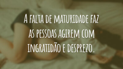 A falta de maturidade faz as pessoas agirem com ingratidão e desprezo.