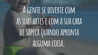 A gente se diverte com as suas artes e com a sua cara de sapeca quando apronta alguma coisa.