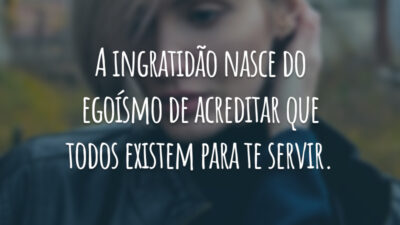 A ingratidão nasce do egoísmo de acreditar que todos existem para te servir.