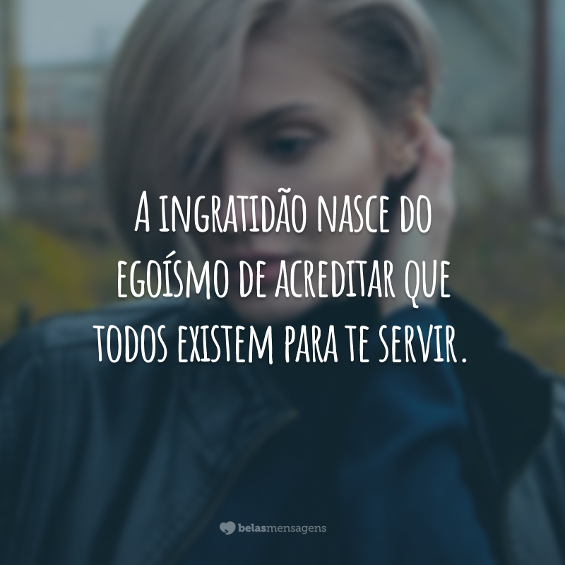 A ingratidão nasce do egoísmo de acreditar que todos existem para te servir.