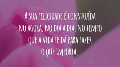 A sua felicidade é construída no agora, no dia a dia, no tempo que a vida te dá para fazer o que importa.