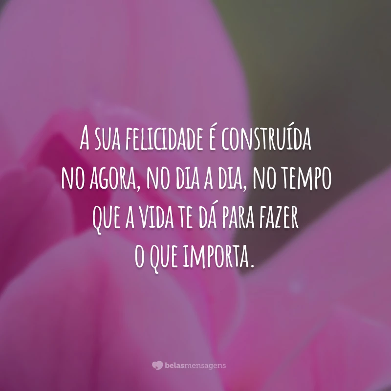 A sua felicidade é construída no agora, no dia a dia, no tempo que a vida te dá para fazer o que importa.