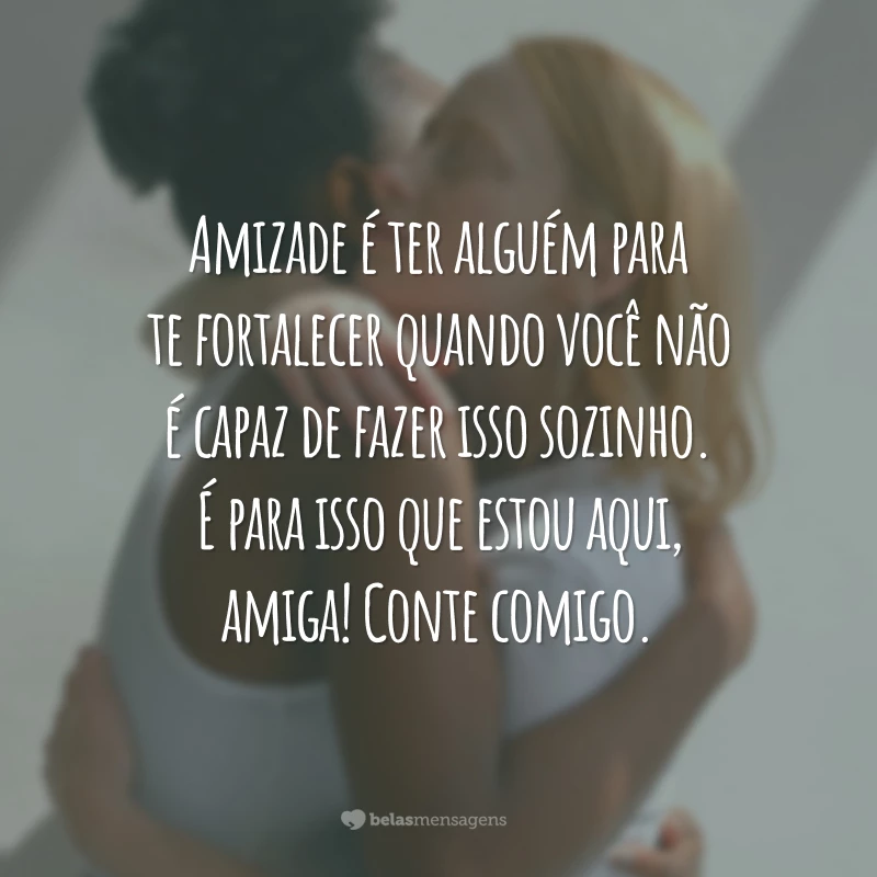 Amizade é ter alguém para te fortalecer quando você não é capaz de fazer isso sozinho. É para isso que estou aqui, amiga! Conte comigo.