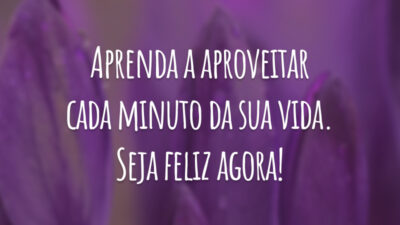 Aprenda a aproveitar cada minuto da sua vida. Seja feliz agora!