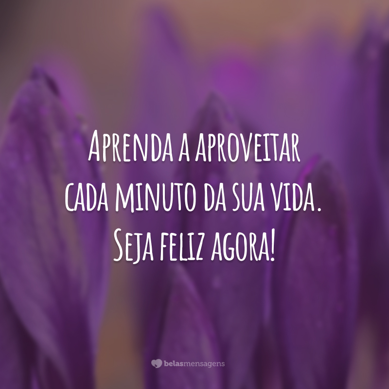 Aprenda a aproveitar cada minuto da sua vida. Seja feliz agora!