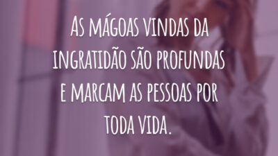 As mágoas vindas da ingratidão são profundas e marcam as pessoas por toda vida.