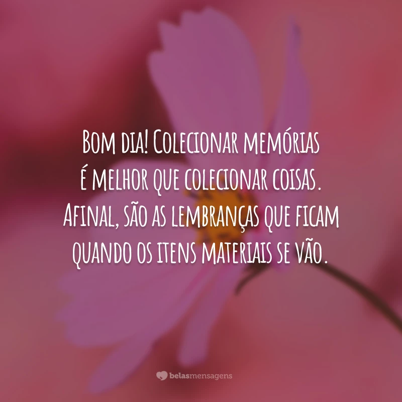 Bom dia! Colecionar memórias é melhor que colecionar coisas. Afinal, são as lembranças que ficam quando os itens materiais se vão.