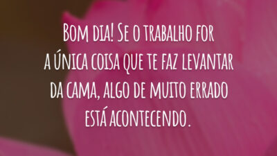 Bom dia! Se o trabalho for a única coisa que te faz levantar da cama, algo de muito errado está acontecendo.