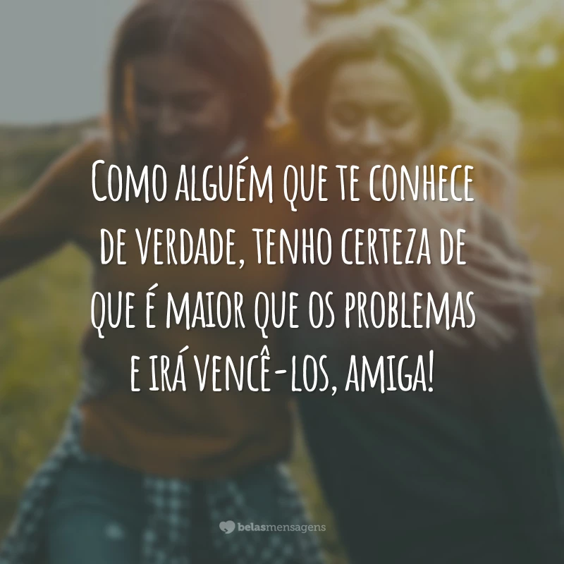 Como alguém que te conhece de verdade, tenho certeza de que é maior que os problemas e irá vencê-los, amiga!