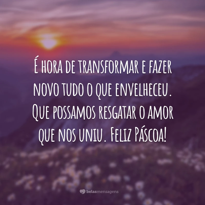 É hora de transformar e fazer novo tudo o que envelheceu. Que possamos resgatar o amor que nos uniu. Feliz Páscoa!