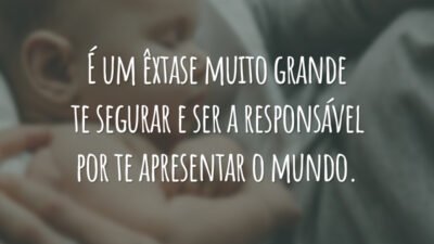 É um êxtase muito grande te segurar e ser a responsável por te apresentar o mundo.