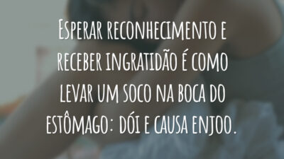 Esperar reconhecimento e receber ingratidão é como levar um soco na boca do estômago: dói e causa enjoo.