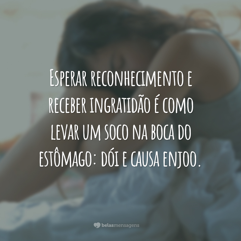 Esperar reconhecimento e receber ingratidão é como levar um soco na boca do estômago: dói e causa enjoo.