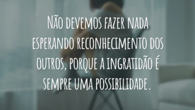 Não devemos fazer nada esperando reconhecimento dos outros, porque a ingratidão é sempre uma possibilidade.