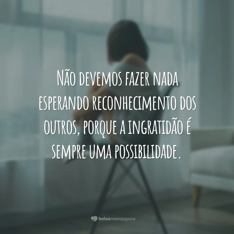 Não devemos fazer nada esperando reconhecimento dos outros, porque a ingratidão é sempre uma possibilidade.