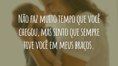 Não faz muito tempo que você chegou, mas sinto que sempre tive você em meus braços.