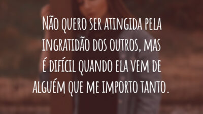 Não quero ser atingida pela ingratidão dos outros, mas é difícil quando ela vem de alguém que me importo tanto.