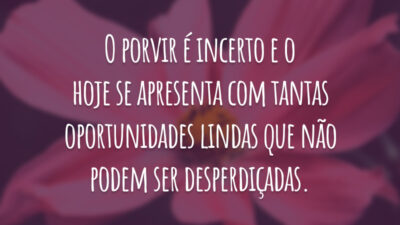 O porvir é incerto e o hoje se apresenta com tantas oportunidades lindas que não podem ser desperdiçadas.
