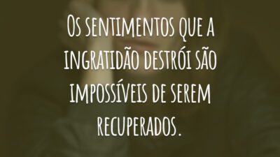Os sentimentos que a ingratidão destrói são impossíveis de serem recuperados.