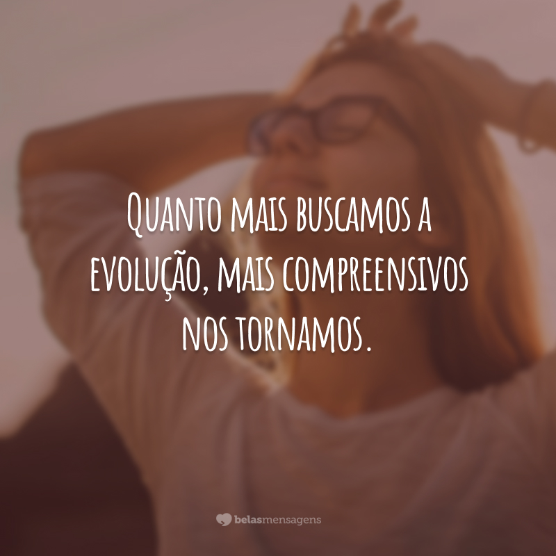 Quanto mais buscamos a evolução, mais compreensivos nos tornamos.