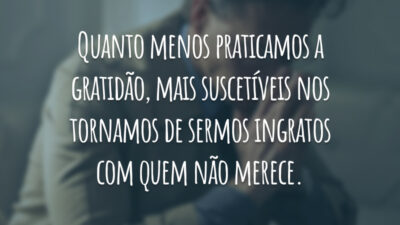 Quanto menos praticamos a gratidão, mais suscetíveis nos tornamos de sermos ingratos com quem não merece.