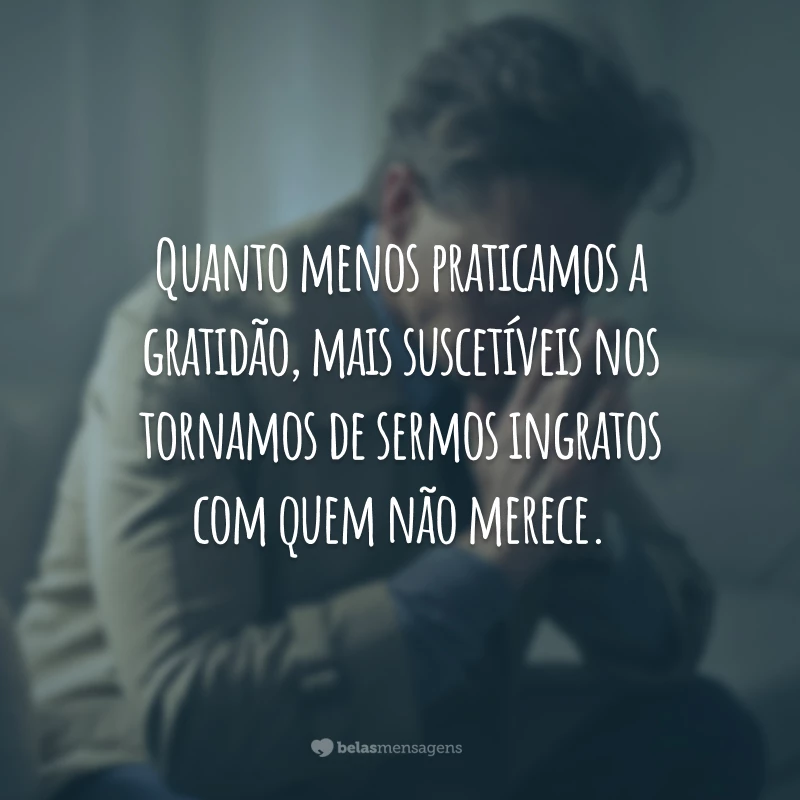 Quanto menos praticamos a gratidão, mais suscetíveis nos tornamos de sermos ingratos com quem não merece.