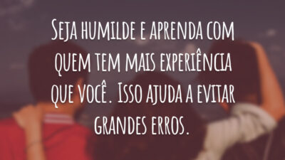 Seja humilde e aprenda com quem tem mais experiência que você. Isso ajuda a evitar grandes erros.
