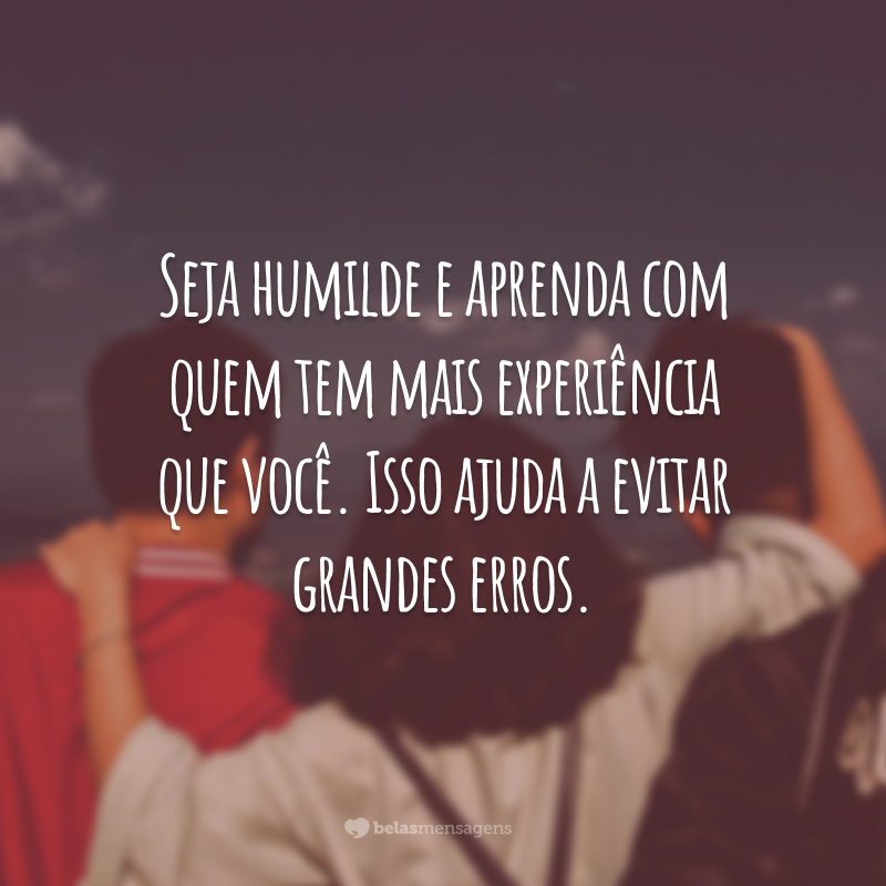 Seja humilde e aprenda com quem tem mais experiência que você. Isso ajuda a evitar grandes erros.