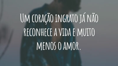 Um coração ingrato já não reconhece a vida e muito menos o amor.
