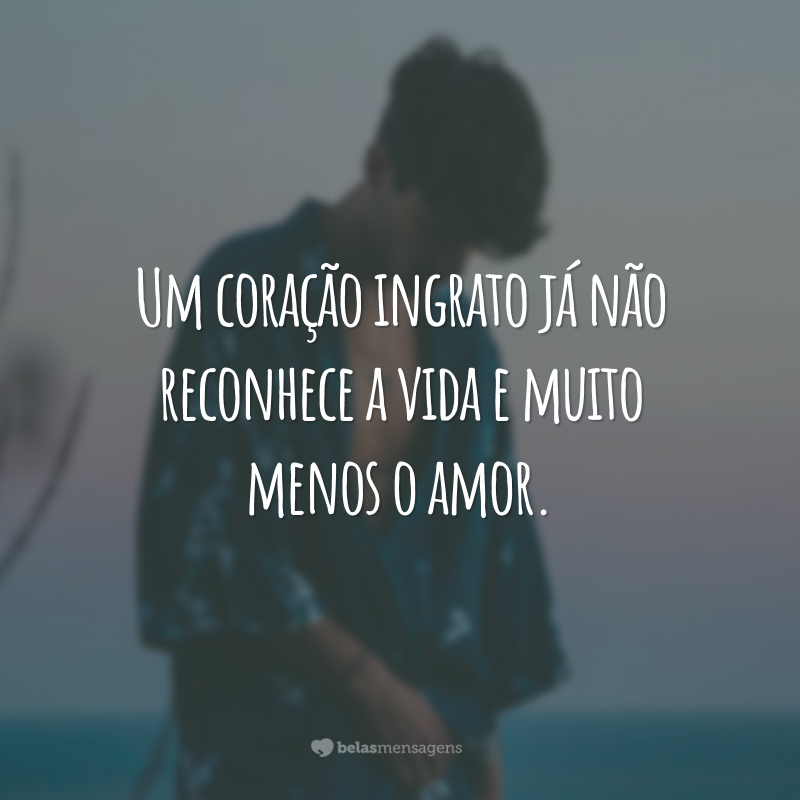 Um coração ingrato já não reconhece a vida e muito menos o amor.