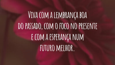 Viva com a lembrança boa do passado, com o foco no presente e com a esperança num futuro melhor.