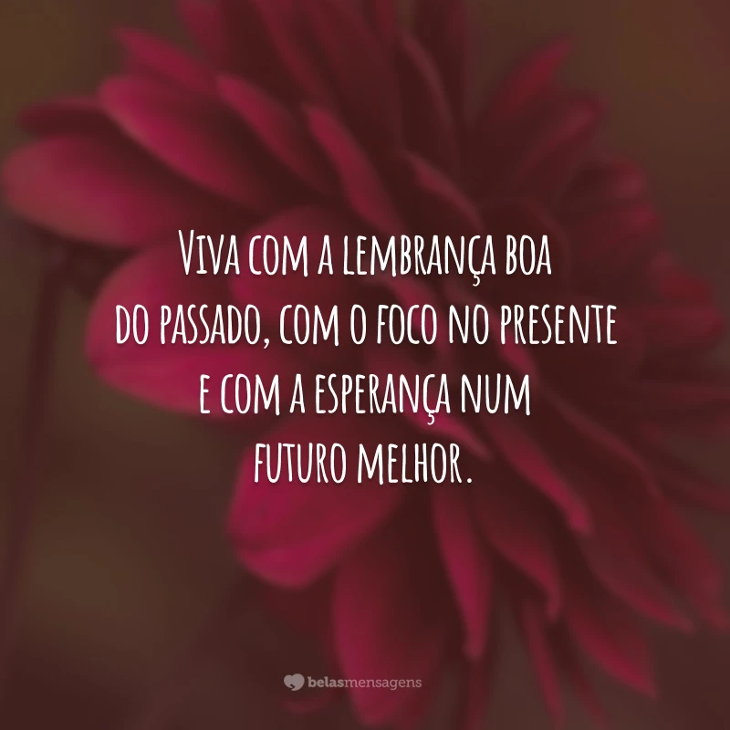 Viva com a lembrança boa do passado, com o foco no presente e com a esperança num futuro melhor.