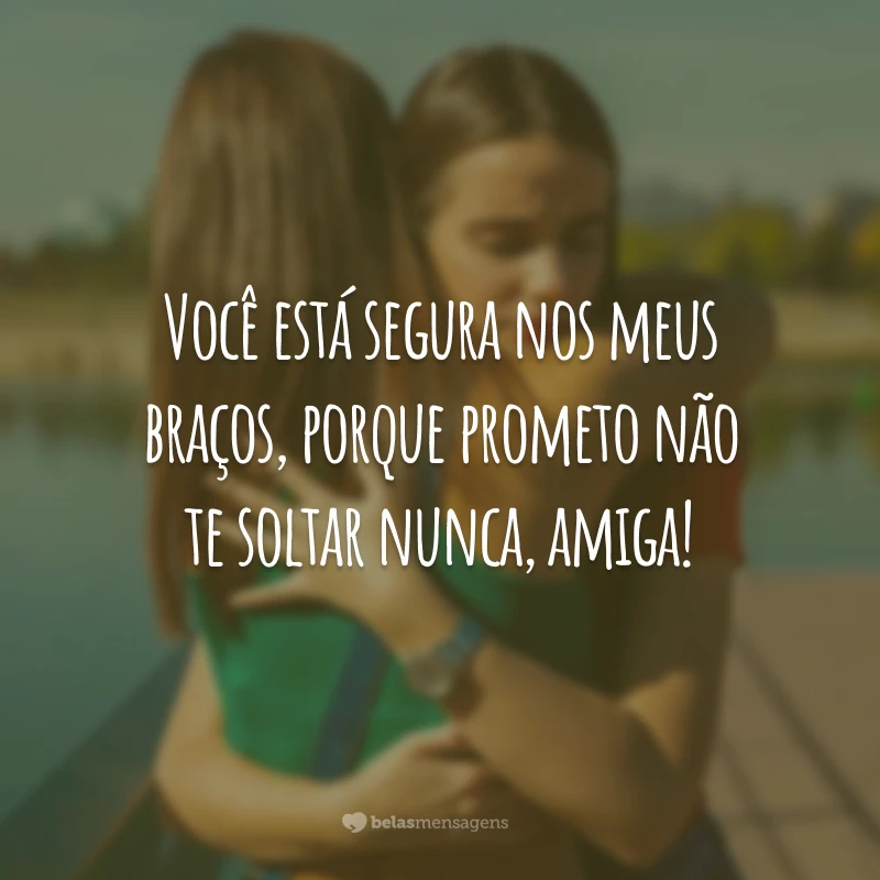 Você está segura nos meus braços, porque prometo não te soltar nunca, amiga!