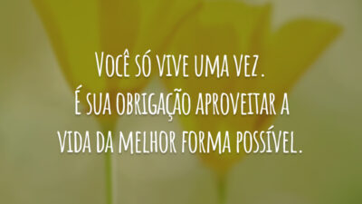 Você só vive uma vez. É sua obrigação aproveitar a vida da melhor forma possível.