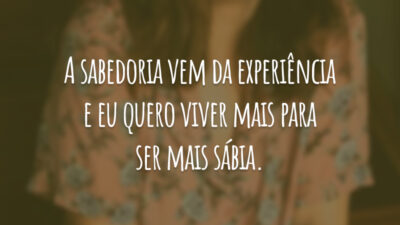 A sabedoria vem da experiência e eu quero viver mais para ser mais sábia.