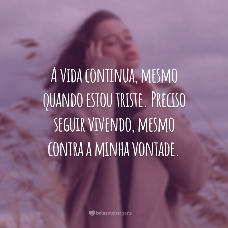 A vida continua, mesmo quando estou triste. Preciso seguir vivendo, mesmo contra a minha vontade.