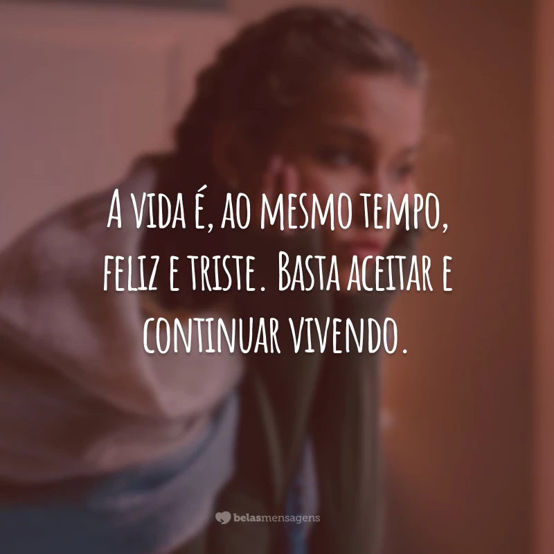 A vida é, ao mesmo tempo, feliz e triste. Basta aceitar e continuar vivendo.