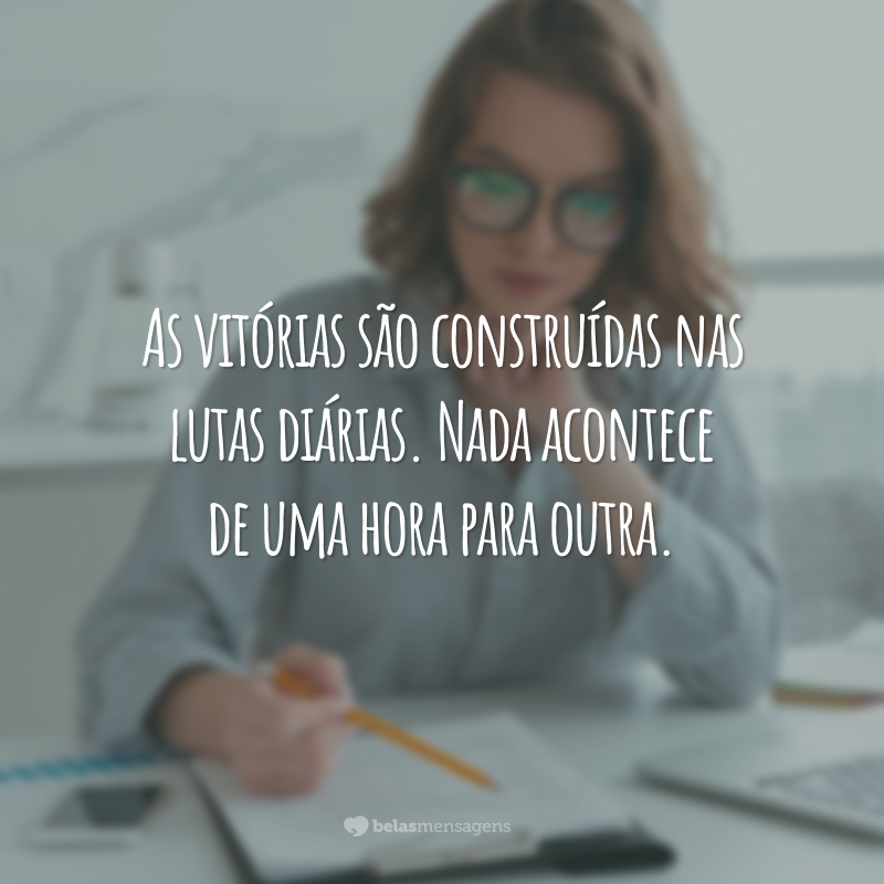 As vitórias são construídas nas lutas diárias. Nada acontece de uma hora para outra.