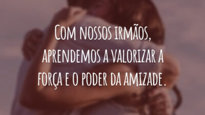 Com nossos irmãos, aprendemos a valorizar a força e o poder da amizade.