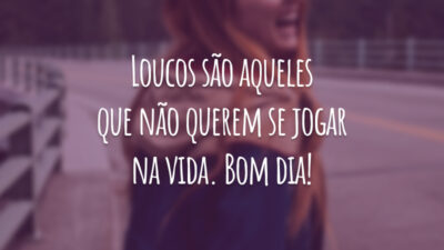 Loucos são aqueles que não querem se jogar na vida. Bom dia!