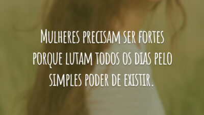 Mulheres precisam ser fortes porque lutam todos os dias pelo simples poder de existir.