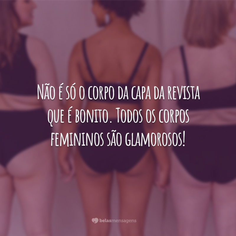 Não é só o corpo da capa da revista que é bonito. Todos os corpos femininos são glamorosos!