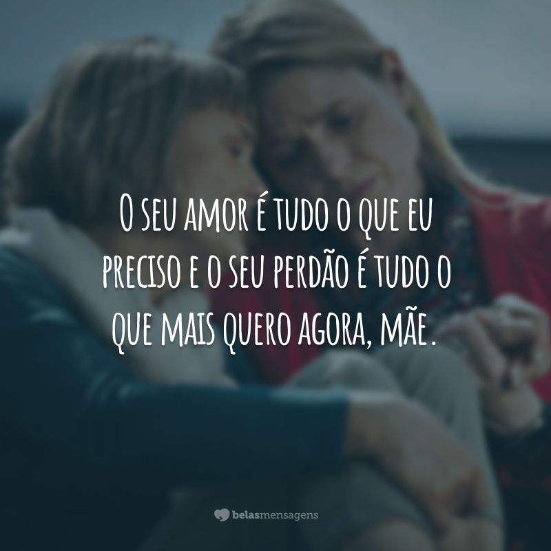 O seu amor é tudo o que eu preciso e o seu perdão é tudo o que mais quero agora, mãe.