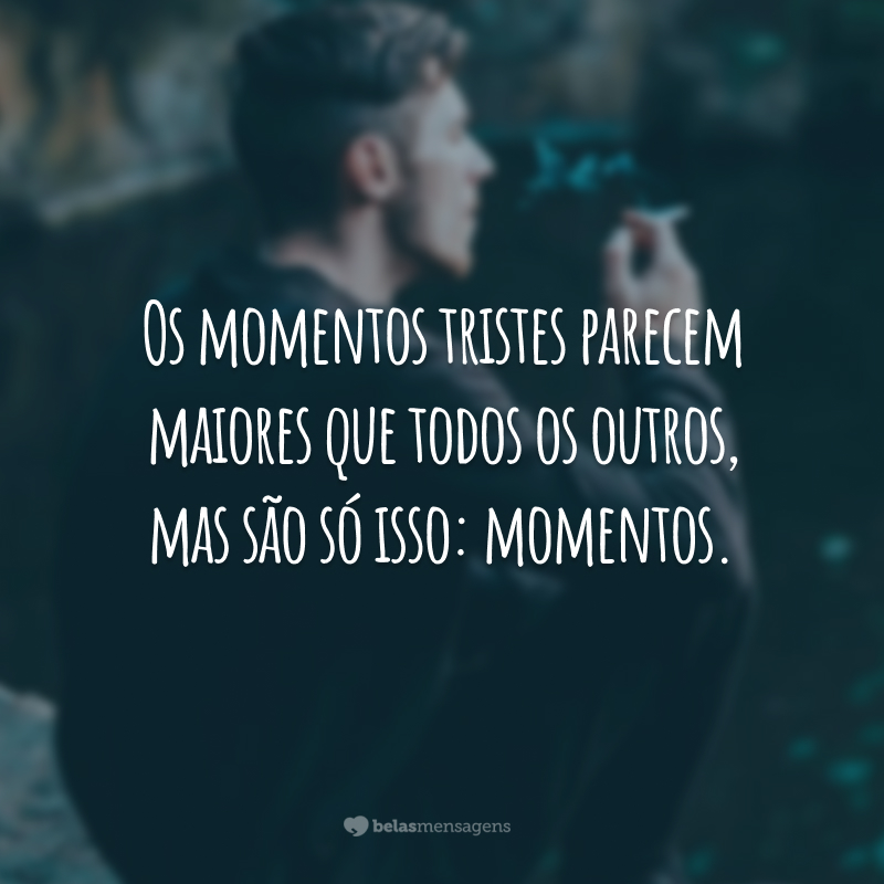 Os momentos tristes parecem maiores que todos os outros, mas são só isso: momentos.