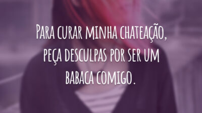 Para curar minha chateação, peça desculpas por ser um babaca comigo.