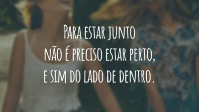Para estar junto não é preciso estar perto, e sim do lado de dentro.