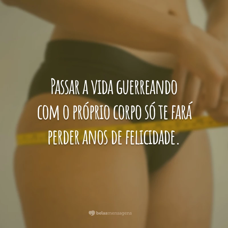 Passar a vida guerreando com o próprio corpo só te fará perder anos de felicidade.