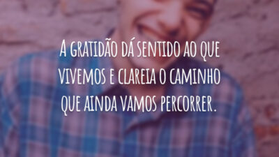 A gratidão dá sentido ao que vivemos e clareia o caminho que ainda vamos percorrer.