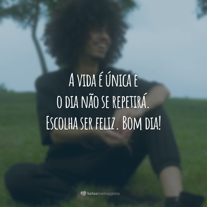 A vida é única e o dia não se repetirá. Escolha ser feliz. Bom dia!