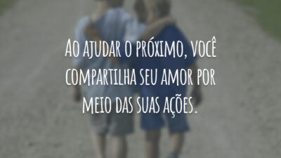 Ao ajudar o próximo, você compartilha seu amor por meio das suas ações.